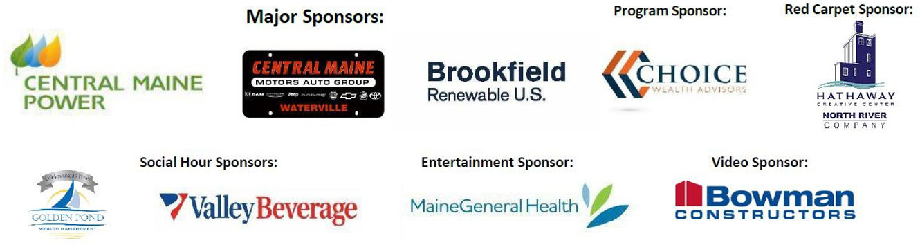 2024 Annual Awards Sponsors: Major Sponsors: Central Maine Power, Central Maine Motors Auto Group, Brookfield Renewable U.S.; Program Sponsor: Choice Wealth Advisors; Red Carpet Sponsor: Hathaway Creative Center; Social Hour Sponsors: Golden Pond Wealth Management, Valley Beverage; Entertainment Sponsor: MaineGeneral Health; Video Sponsor: Bowman Constructors